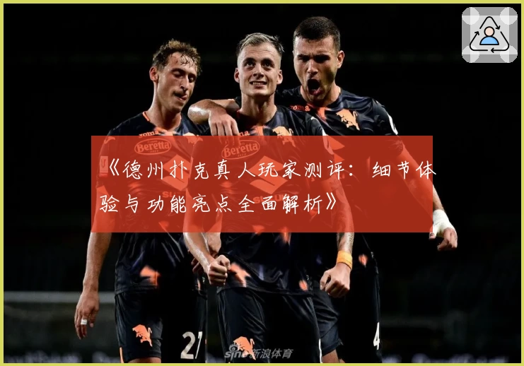 《德州扑克真人玩家测评：细节体验与功能亮点全面解析》
